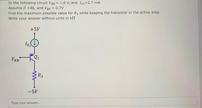 In the following circuit VBB= 1.6 V, and IE1=2.7 mA.
Assume 3 =46, and VBE = 0.7V
Find the maximum possible value for R3 while keeping the transistor in the active area.
Write your answer without units in k
+5V
VBB
IE
-5V
R3
Type your answer...