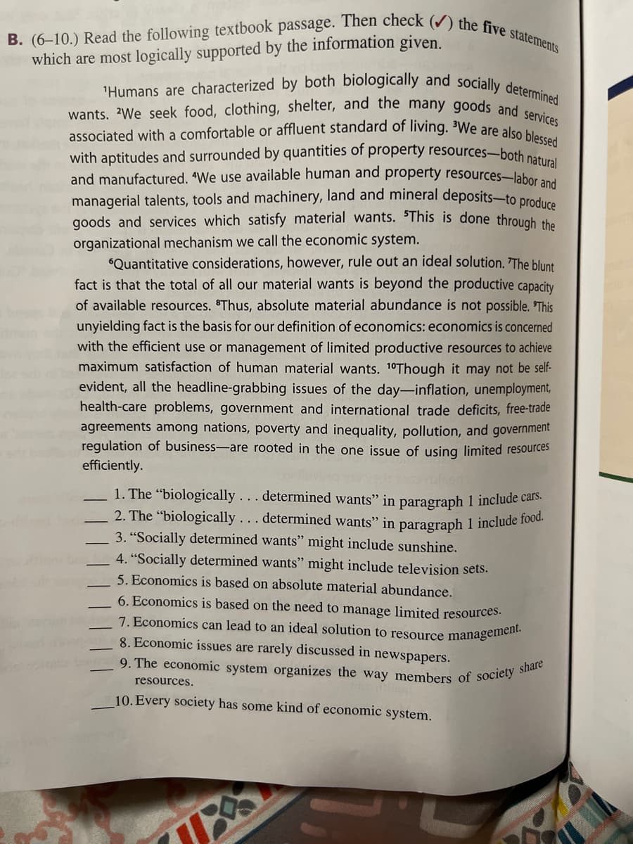 B. (6-10.) Read the following textbook passage. Then check (✔) the five statements
which are most logically supported by the information given.
'Humans are characterized by both biologically and socially determined
wants. We seek food, clothing, shelter, and the many goods and services
associated with a comfortable or affluent standard of living. We are also blessed
with aptitudes and surrounded by quantities of property resources-both natural
and manufactured. "We use available human and property resources-labor and
managerial talents, tools and machinery, land and mineral deposits-to produce
goods and services which satisfy material wants. This is done through the
organizational mechanism we call the economic system.
"Quantitative considerations, however, rule out an ideal solution. 'The blunt
fact is that the total of all our material wants is beyond the productive capacity
of available resources. Thus, absolute material abundance is not possible. 'This
unyielding fact is the basis for our definition of economics: economics is concerned
with the efficient use or management of limited productive resources to achieve
maximum satisfaction of human material wants. 10Though it may not be self-
evident, all the headline-grabbing issues of the day-inflation, unemployment,
health-care problems, government and international trade deficits, free-trade
agreements among nations, poverty and inequality, pollution, and government
regulation of business-are rooted in the one issue of using limited resources
efficiently.
1. The "biologically... determined wants" in paragraph 1 include cars.
2. The "biologically... determined wants" in paragraph 1 include food.
3. "Socially determined wants" might include sunshine.
4. "Socially determined wants" might include television sets.
5. Economics is based on absolute material abundance.
6. Economics is based on the need to manage limited resources.
7. Economics can lead to an ideal solution to resource management.
8. Economic issues are rarely discussed in newspapers.
9. The economic system organizes the way members of society share
resources.
10. Every society has some kind of economic system.