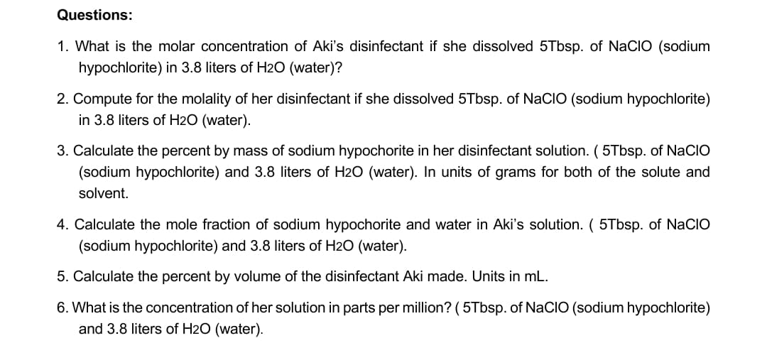 Questions:
1. What is the molar concentration of Aki's disinfectant if she dissolved 5Tbsp. of NaCIO (sodium
hypochlorite) in 3.8 liters of H2O (water)?
2. Compute for the molality of her disinfectant if she dissolved 5Tbsp. of NaClO (sodium hypochlorite)
in 3.8 liters of H2O (water).
3. Calculate the percent by mass of sodium hypochorite in her disinfectant solution. (5Tbsp. of NaCIO
(sodium hypochlorite) and 3.8 liters of H2O (water). In units of grams for both of the solute and
solvent.
4. Calculate the mole fraction of sodium hypochorite and water in Aki's solution. ( 5Tbsp. of NaCIO
(sodium hypochlorite) and 3.8 liters of H2O (water).
5. Calculate the percent by volume of the disinfectant Aki made. Units in mL.
6. What is the concentration of her solution in parts per million? (5Tbsp. of NaCIO (sodium hypochlorite)
and 3.8 liters of H2O (water).
