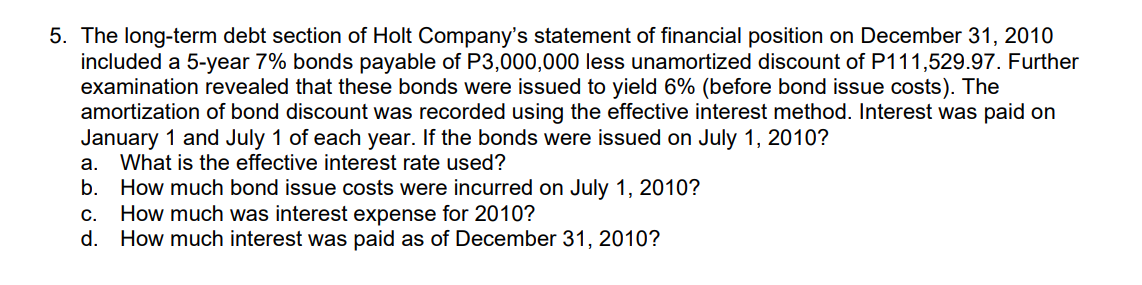 5. The long-term debt section of Holt Company's statement of financial position on December 31, 2010
included a 5-year 7% bonds payable of P3,000,000 less unamortized discount of P111,529.97. Further
examination revealed that these bonds were issued to yield 6% (before bond issue costs). The
amortization of bond discount was recorded using the effective interest method. Interest was paid on
January 1 and July 1 of each year. If the bonds were issued on July 1, 2010?
What is the effective interest rate used?
а.
b. How much bond issue costs were incurred on July 1, 2010?
How much was interest expense for 2010?
d. How much interest was paid as of December 31, 2010?
С.

