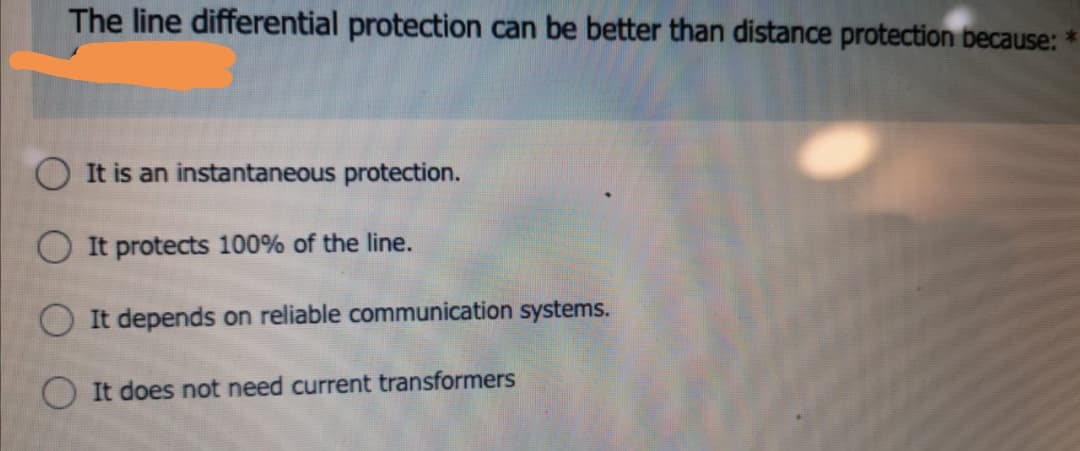 The line differential protection can be better than distance protection because:
It is an instantaneous protection.
O It protects 100% of the line.
It depends on reliable communication systems.
It does not need current transformers
