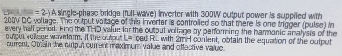 = 2-) A single-phase bridge (full-wave) Inverter wlth 300W output power Is suppled with
200V DC voltage. The output voltage of this Inverter is controlled so that there Is one trigger (pulse) In
every half period. Find the THD value for the output voltage by performing the harmonic analysis of the
output voltage waveform. If the output L= load RL with 2mH content, obtain the equation of the output
current. Obtain the output current maximum value and effective value.
