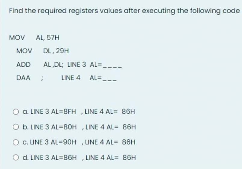 Find the required registers values after executing the following code
MOV
AL, 57H
MOV
DL, 29H
ADD
AL ,DL; LINE 3 AL=
DAA
LINE 4 AL=,
O a. LINE 3 AL3D8FH , LINE 4 AL= 86H
O b. LINE 3 AL=80H , LINE 4 AL= 86H
c. LINE 3 AL=90H , LINE 4 AL= 86H
O d. LINE 3 AL=86H ,LINE 4 AL= 86H
