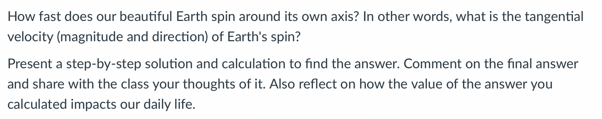 How fast does our beautiful Earth spin around its own axis? In other words, what is the tangential
velocity (magnitude and direction) of Earth's spin?
Present a step-by-step solution and calculation to find the answer. Comment on the final answer
and share with the class your thoughts of it. Also reflect on how the value of the answer you
calculated impacts our daily life.