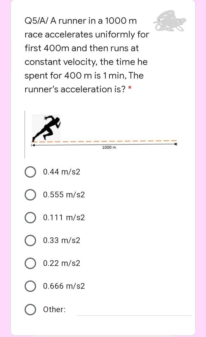 Q5/A/ A runner in a 1000 m
race accelerates uniformly for
first 400m and then runs at
constant velocity, the time he
spent for 400 m is 1 min, The
runner's acceleration is? *
1000 m
0.44 m/s2
0.555 m/s2
0.111 m/s2
0.33 m/s2
0.22 m/s2
0.666 m/s2
O Other:
