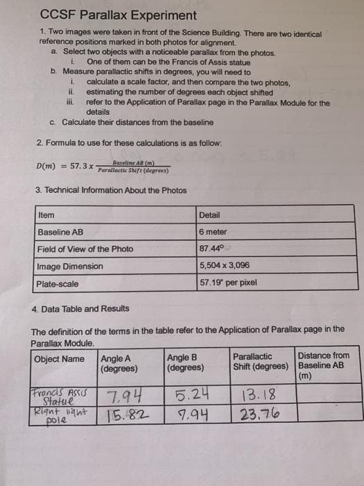 CCSF Parallax Experiment
1. Two images were taken in front of the Science Building. There are two identical
reference positions marked in both photos for alignment.
a. Select two objects with a noticeable parallax from the photos.
i, One of them can be the Francis of Assis statue
b. Measure parallactic shifts in degrees, you will need to
i. calculate a scale factor, and then compare the two photos,
estimating the number of degrees each object shifted
refer to the Application of Parallax page in the Parallax Module for the
details
ii.
iii.
c. Calculate their distances from the baseline
2. Formula to use for these calculations is as follow:
Baseline AB (m)
Parallactic Shift (degrees)
3. Technical Information About the Photos
D(m) = 57.3 x
Item
Baseline AB
Field of View of the Photo
Image Dimension
Plate-scale
4. Data Table and Results
The definition of the terms in the table refer to the Application of Parallax page in the
Parallax Module.
Object Name
Francis Assis
Statue
Right light
pole
Angle A
(degrees)
Detail
6 meter
87.44°
5,504 x 3,096
57.19" per pixel
7.94
15.82
Angle B
(degrees)
5.24
7.94
Parallactic
Shift (degrees)
13.18
23.76
Distance from
Baseline AB
(m)