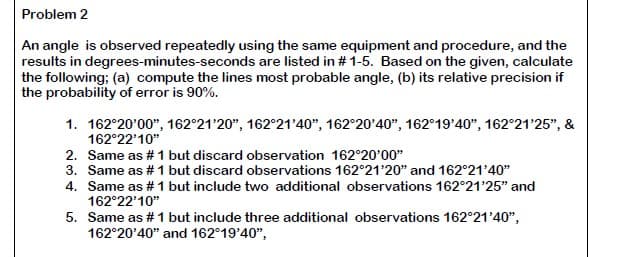 Problem 2
An angle is observed repeatedly using the same equipment and procedure, and the
results in degrees-minutes-seconds are listed in # 1-5. Based on the given, calculate
the following: (a) compute the lines most probable angle, (b) its relative precision if
the probability of error is 90%.
1. 162°20'00", 162°21'20", 162°21'40", 162°20'40", 162°19'40", 162°21'25", &
162°22'10"
2. Same as # 1 but discard observation 162°20'00"
3. Same as # 1 but discard observations 162°21'20" and 162°21'40"
4. Same as # 1 but include two additional observations 162°21'25" and
162°22'10"
5. Same as # 1 but include three additional observations 162°21'40",
162°20'40" and 162°19'40",