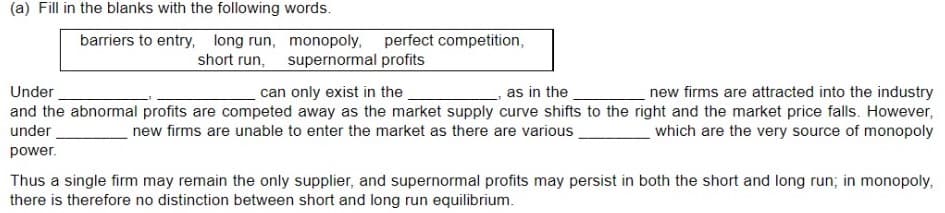 (a) Fill in the blanks with the following words.
barriers to entry, long run, monopoly, perfect competition,
short run, supernormal profits
Under
new firms are attracted into the industry
and the abnormal profits are competed away as the market supply curve shifts to the right and the market price falls. However,
which are the very source of monopoly
can only exist in the
as in the
under
new firms are unable to enter the market as there are various
power.
Thus a single firm may remain the only supplier, and supernormal profits may persist in both the short and long run; in monopoly,
there is therefore no distinction between short and long run equilibrium.
