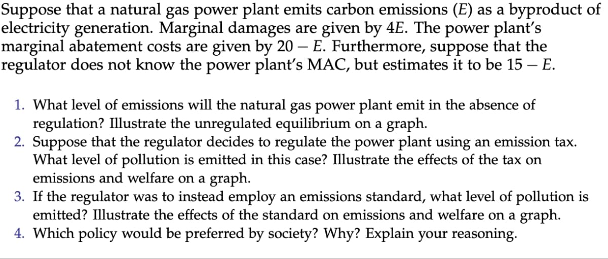 Suppose that a natural gas power plant emits carbon emissions (E) as a byproduct of
electricity generation. Marginal damages are given by 4E. The power plant's
marginal abatement costs are given by 20 – E. Furthermore, suppose that the
regulator does not know the power plant's MAC, but estimates it to be 15 – E.
-
1. What level of emissions will the natural gas power plant emit in the absence of
regulation? Illustrate the unregulated equilibrium on a graph.
2. Suppose that the regulator decides to regulate the power plant using an emission tax.
What level of pollution is emitted in this case? Illustrate the effects of the tax on
emissions and welfare on a graph.
3. If the regulator was to instead employ an emissions standard, what level of pollution is
emitted? Illustrate the effects of the standard on emissions and welfare on a graph.
4. Which policy would be preferred by society? Why? Explain your reasoning.