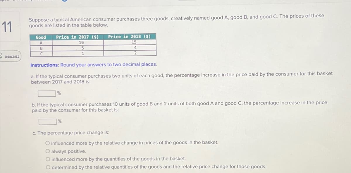 11
Suppose a typical American consumer purchases three goods, creatively named good A, good B, and good C. The prices of these
goods are listed in the table below.
04:02:52
Good Price in 2017 ($)
Price in 2018 ($)
A
10
15
5
1
4
2
B
C
Instructions: Round your answers to two decimal places.
a. If the typical consumer purchases two units of each good, the percentage increase in the price paid by the consumer for this basket
between 2017 and 2018 is:
%
b. If the typical consumer purchases 10 units of good B and 2 units of both good A and good C, the percentage increase in the price
paid by the consumer for this basket is:
%
c. The percentage price change is:
O influenced more by the relative change in prices of the goods in the basket.
O always positive.
O influenced more by the quantities of the goods in the basket.
O determined by the relative quantities of the goods and the relative price change for those goods.