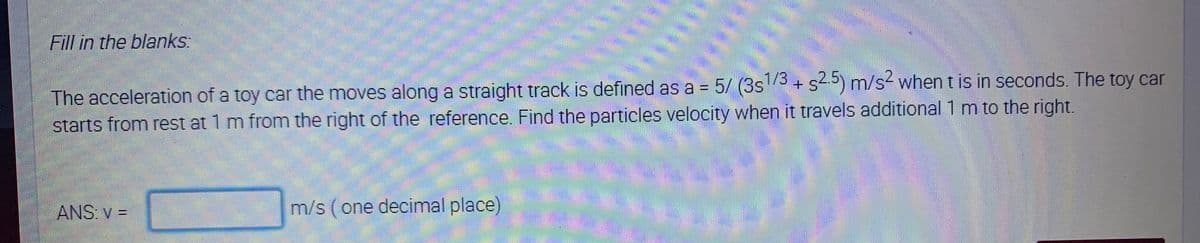 Fill in the blanks:
The acceleration of a toy car the moves along a straight track is defined as a = 5/ (3s3 + s5) m/s2 whentis in seconds. The toy car
starts from rest at 1 m from the right of the reference. Find the particles velocity when it travels additional 1 m to the right.
****
ANS: v =
m/s (one decimal place)
