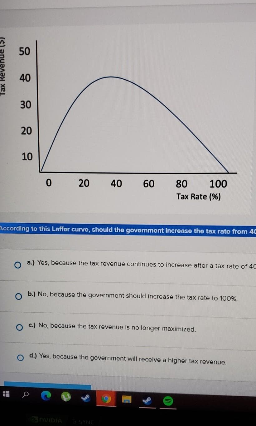 Tax Revenue ($)
50
NE
40
30
20
10
0 20 40 60
According to this Laffer curve, should the government increase the tax rate from 4C
80
Tax Rate (%)
100
O a.) Yes, because the tax revenue continues to increase after a tax rate of 4C
b.) No, because the government should increase the tax rate to 100%.
c) No, because the tax revenue is no longer maximized.
NVIDIA G SYNE
d.) Yes, because the government will receive a higher tax revenue.
O