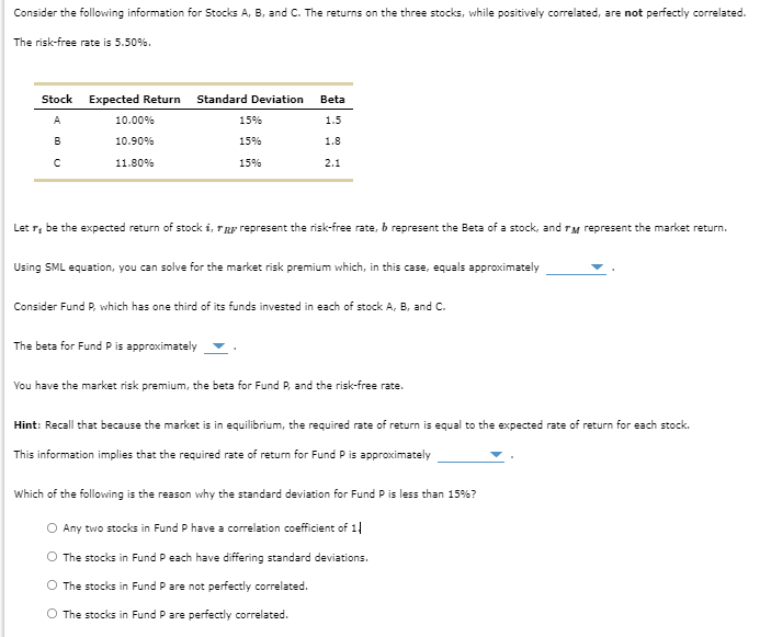 Consider the following information for Stocks A, B, and C. The returns on the three stocks, while positively correlated, are not perfectly correlated.
The risk-free rate is 5.50%.
Stock
A
B
C
Expected Return
10.00%
10.90%
11.80%
Standard Deviation
15%
15%
15%
Beta
1.5
1.8
2.1
Let , be the expected return of stock i, ra represent the risk-free rate, b represent the Beta of a stock, and TM represent the market return.
Using SML equation, you can solve for the market risk premium which, in this case, equals approximately
The beta for Fund P is approximately
Consider Fund P, which has one third of its funds invested in each of stock A, B, and C.
You have the market risk premium, the beta for Fund P, and the risk-free rate.
Hint: Recall that because the market is in equilibrium, the required rate of return is equal to the expected rate of return for each stock.
This information implies that the required rate of return for Fund P is approximately
Which of the following is the reason why the standard deviation for Fund P is less than 15%?
O Any two stocks in Fund P have a correlation coefficient of 1|
The stocks in Fund P each have differing standard deviations.
The stocks in Fund P are not perfectly correlated.
O The stocks in Fund P are perfectly correlated.