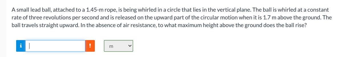 A small lead ball, attached to a 1.45-m rope, is being whirled in a circle that lies in the vertical plane. The ball is whirled at a constant
rate of three revolutions per second and is released on the upward part of the circular motion when it is 1.7 m above the ground. The
ball travels straight upward. In the absence of air resistance, to what maximum height above the ground does the ball rise?
