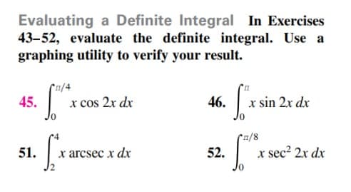 Evaluating a Definite Integral In Exercises
43-52, evaluate the definite integral. Use a
graphing utility to verify your result.
1/4
45.
x cos 2x dx
46.
x sin 2x dx
*n/8
51.
х arcsec x dx
52.
x sec² 2x dx
