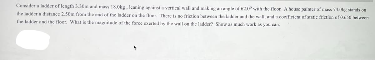 Consider a ladder of length 3.30m and mass 18.0kg , leaning against a vertical wall and making an angle of 62.0° with the floor. A house painter of mass 74.0kg stands on
the ladder a distance 2.50m from the end of the ladder on the floor. There is no friction between the ladder and the wall, and a coefficient of static friction of 0.650 between
the ladder and the floor. What is the magnitude of the force exerted by the wall on the ladder? Show as much work as you can.
