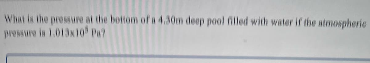 What is the pressure at the bottom of a 4.30m deep pool filled with water if the atmospheric
pressure is 1.013x10 Pa?
