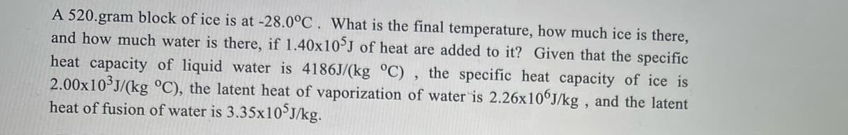 A 520.gram block of ice is at -28.0°C . What is the final temperature, how much ice is there,
and how much water is there, if 1.40x10 J of heat are added to it? Given that the specific
heat capacity of liquid water is 4186J/(kg °C) , the specific heat capacity of ice is
2.00x10 J/(kg °C), the latent heat of vaporization of water is 2.26×10°J/kg , and the latent
heat of fusion of water is 3.35x10J/kg.
