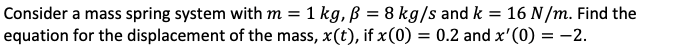 Consider a mass spring system with m = 1 kg, p = 8 kg/s and k = 16 N/m. Find the
equation for the displacement of the mass, x(t), if x(0) = 0.2 and x'(0) = -2.