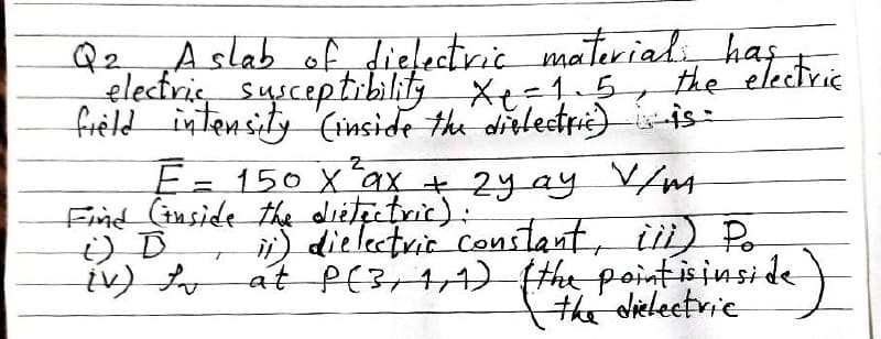 Q2, „A slab of dielectric materiali has
electris sysceptrbility Xe=1.5
freld intensity (inside the dislectri)is-
the electrie
E=150 Xax + 2y ay VM
Find (iuside the dietectric):
) dielectrir constant, ii) Po
at P(3+4,1) (the point isiusi de )
the dicleetrie
