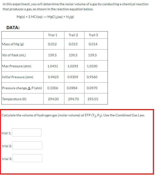 In this experiment, you will determine the molar volume of a gas by conducting a chemical reaction
that produces a gas, as shown in the reaction equation below.
Mg(s) + 2 HCI(aq) → MgCl2(aq) + H2(g)
DATA:
Trial 1
Trail 2
Trail 3
Mass of Mg (g)
0.012
0.013
0.014
Vol of flask (mL)
139.5
139.5
139.5
Max Pressure (atm)
1.0431
1.0293
1.0530
Initial Pressure (atm)
0.9425
0.9309
0.9560
Pressure change,A P (atm)
0.1006
0.0984
0.0970
Temperature (K)
294.00
294.70
293.55
Calculate the volume of hydrogen gas (molar volume) at STP (T2, P2). Use the Combined Gas Law.
trial 1:
trial 2:
trial 3:
