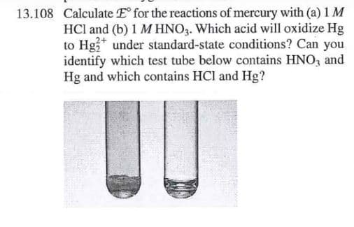13.108 Calculate E for the reactions of mercury with (a) 1 M
HCl and (b) 1 MHNO3. Which acid will oxidize Hg
to Hg3* under standard-state conditions? Can you
identify which test tube below contains HNO, and
Hg and which contains HCl and Hg?
