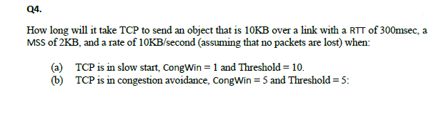 Q4.
How long will it take TCP to send an object that is 10KB over a link with a RTT of 300msec, a
MSS of 2KB, and a rate of 10KB/second (assuming that no packets are lost) when:
(a) TCP is in slow start, CongWin = 1 and Threshold = 10.
(b) TCP is in congestion avoidance, CongWin = 5 and Threshold= 5:
