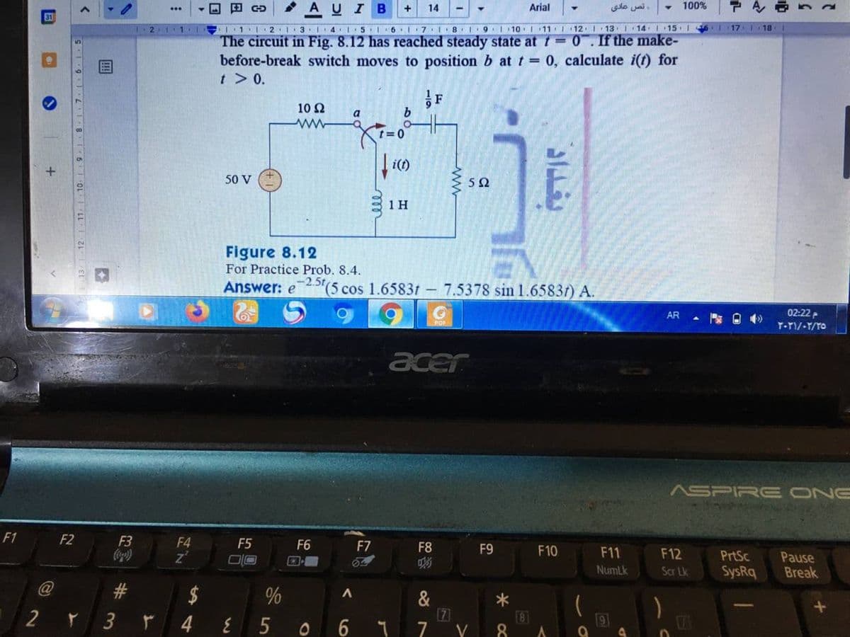 • AUIB
+
14
Arial
نص عادي
100%
...
31
11· 2I 3 I4I5 6.I 7.I8 I9 110:I 11 I 12 I 13 I 14 I 15 1
The circuit in Fig. 8.12 has reached steady state at t = 0. If the make-
before-break switch moves to position b at t = 0, calculate i(f) for
t> 0.
17 1 18
F
10 Ω
a
ww
t=0
50 V
52
1H
Figure 8.12
For Practice Prob. 8.4.
Answer: e'(5 cos 1.6583t – 7.5378 sin 1.6583f) A.
AR
02:22
acer
ASPIRE ONE
F1
F2
F3
F4
F5
F6
F7
z'
F8
F9
F10
F11
F12
PrtSc
Pause
Break
NumLk
Scr Lk
SysRq
$
&
7
8
8.
5
O 6
9
ww
%23
12 1 11: 10.
8
6
