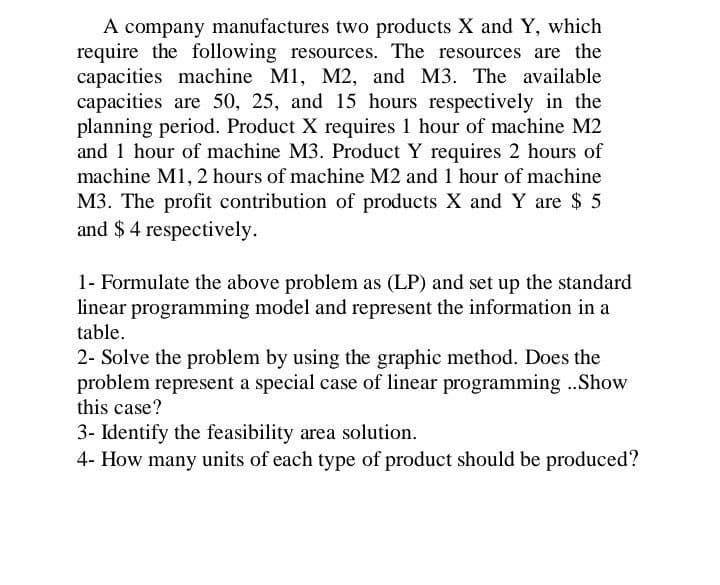A company manufactures two products X and Y, which
require the following resources. The resources are the
capacities machine M1, M2, and M3. The available
capacities are 50, 25, and 15 hours respectively in the
planning period. Product X requires 1 hour of machine M2
and 1 hour of machine M3. Product Y requires 2 hours of
machine M1, 2 hours of machine M2 and 1 hour of machine
M3. The profit contribution of products X and Y are $ 5
and $4 respectively.
1- Formulate the above problem as (LP) and set up the standard
linear programming model and represent the information in a
table.
2- Solve the problem by using the graphic method. Does the
problem represent a special case of linear programming ..Show
this case?
3- Identify the feasibility area solution.
4- How many units of each type of product should be produced?