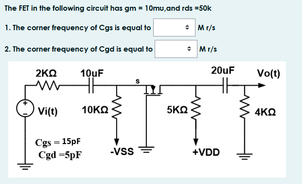 The FET in the following circuit has gm = 10mu,and rds =50k
1. The corner frequency of Cgs is equal to
* Mr/s
2. The corner frequency of Cgd is equal to
* Mr/s
2ΚΩ
10uF
20uF
Vo(t)
Vi(t)
10KΩ
5ΚΩ
4ΚΩ
Cgs = 15pF
Cgd =5pF
-Vss
+VDD
