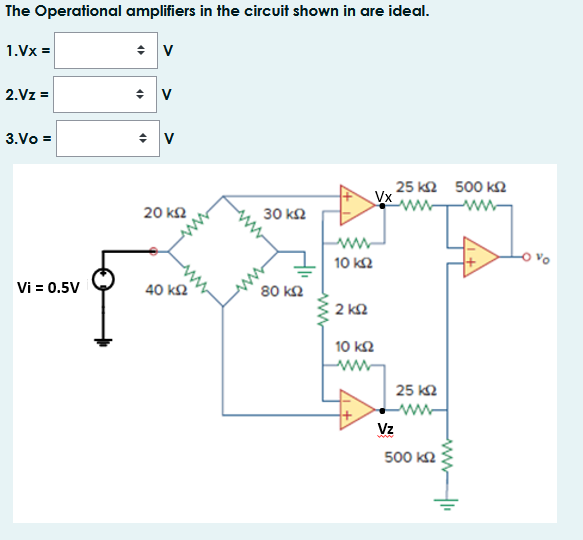 The Operational amplifiers in the circuit shown in are ideal.
1.Vx =
2.Vz =
3.Vo =
25 k2 500 kN
Vx
20 k2
30 kΩ
10 k2
Vi = 0.5V
40 kΩ
80 kΩ
2 kΩ
10 k2
ww
25 k2
Vz
500 k2

