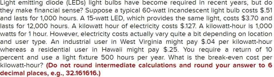 Light emitting diode (LEDs) light bulbs have become required in recent years, but do
they make financial sense? Suppose a typical 60-watt incandescent light bulb costs $.51
and lasts for 1,000 hours. A 15-watt LED, which provides the same light, costs $3.70 and
lasts for 12,000 hours. A kilowatt hour of electricity costs $.127. A kilowatt-hour is 1,000
watts for 1 hour. However, electricity costs actually vary quite a bit depending on location
and user type. An industrial user in West Virginia might pay $.04 per kilowatt-hour
whereas a residential user in Hawaii might pay $.25. You require a return of 10
percent and use a light fixture 500 hours per year. What is the break-even cost per
kilowatt-hour? (Do not round intermediate calculations and round your answer to 6
decimal places, e.g., 32.161616.)