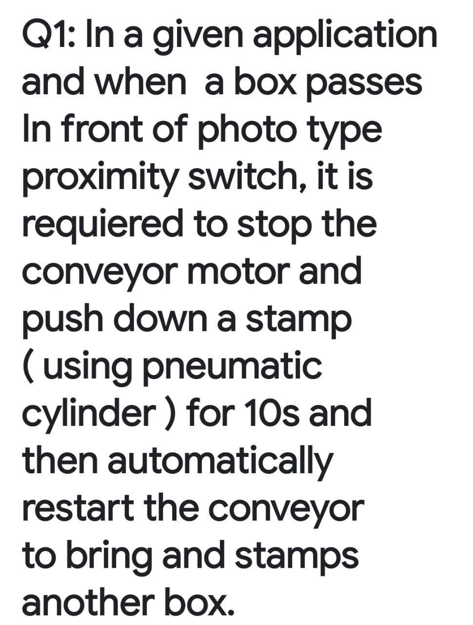 Q1: In a given application
and when a box passes
In front of photo type
proximity switch, it is
requiered to stop the
conveyor motor and
push down a stamp
( using pneumatic
cylinder ) for 1Os and
then automatically
restart the conveyor
to bring and stamps
another box.
