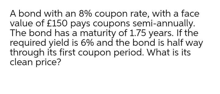 A bond with an 8% coupon rate, with a face
value of £150 pays coupons semi-annually.
The bond has a maturity of 1.75 years. If the
required yield is 6% and the bond is half way
through its first coupon period. What is its
clean price?
