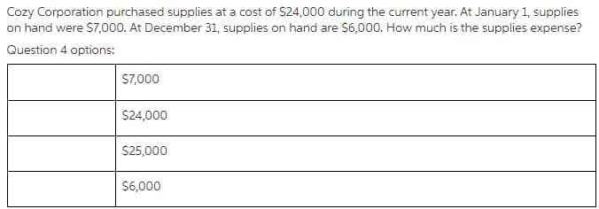 Cozy Corporation purchased supplies at a cost of S24,000 during the current year. At January 1, supplies
on hand were S7,000. At December 31, supplies on hand are $6,000. How much is the supplies expense?
Question 4 options:
S7,000
$24,000
$25,000
$6,000
