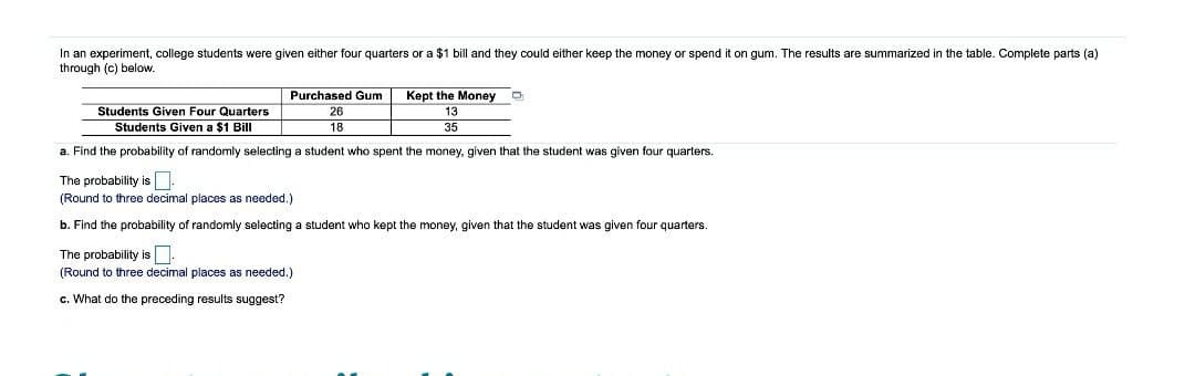 In an experiment, college students were given either four quarters or a $1 bill and they could either keep the money or spend it on gum. The results are summarized in the table. Complete parts (a)
through (c) below.
Purchased Gum
Kept the Money
Students Given Four Quarters
Students Given a $1 Bill
26
13
18
35
a. Find the probability of randomly selecting a student who spent the money, given that the student was given four quarters.
The probability is.
(Round to three decimal places as needed.)
b. Find the probability of randomly selecting a student who kept the money, given that the student was given four quarters.
The probability is
(Round to three decimal places as needed.)
c. What do the preceding results suggest?
