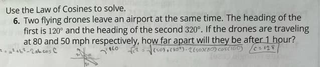 Use the Law of Cosines to solve.
6. Two flying drones leave an airport at the same time. The heading of the
first is 120° and the heading of the second 320°. If the drones are traveling
at 80 and 50 mph respectively, how far apart will they be after 1 hour?
-√(50)+(802)-2 (50)(80) cos(160) C=128
-2abcos C
160
(925) algm