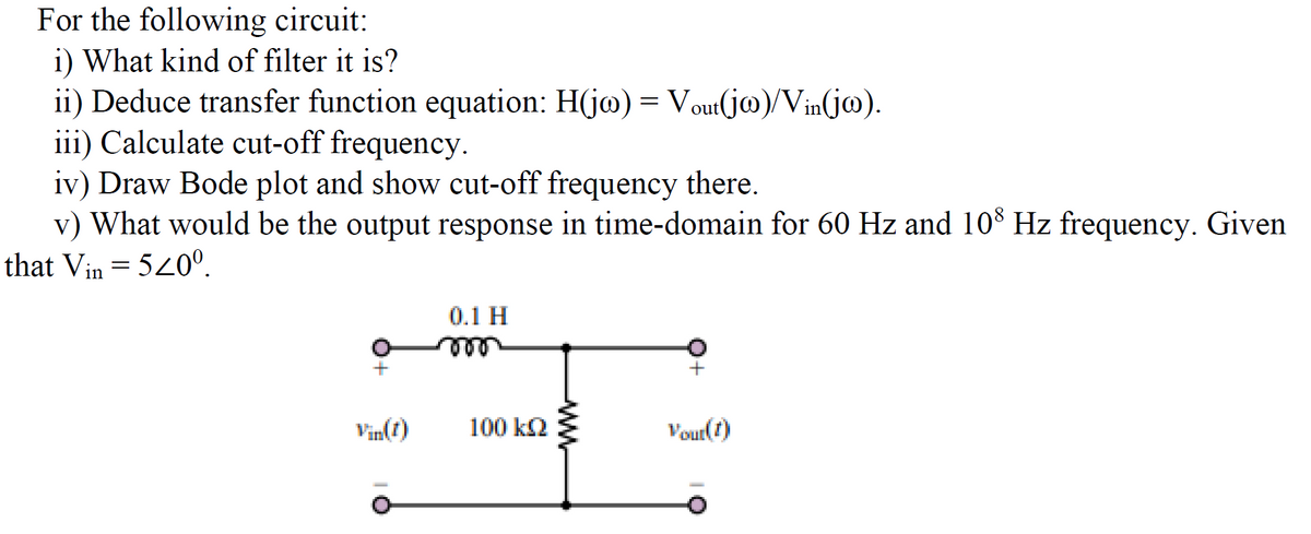 For the following circuit:
i) What kind of filter it is?
ii) Deduce transfer function equation: H(jo) = Vout(jw)/Vin(jw).
iii) Calculate cut-off frequency.
iv) Draw Bode plot and show cut-off frequency there.
v) What would be the output response in time-domain for 60 Hz and 108 Hz frequency. Given
that Vin = 520⁰.
Vin(1)
0.1 H
100 kQ
ww
+
Vour(t)