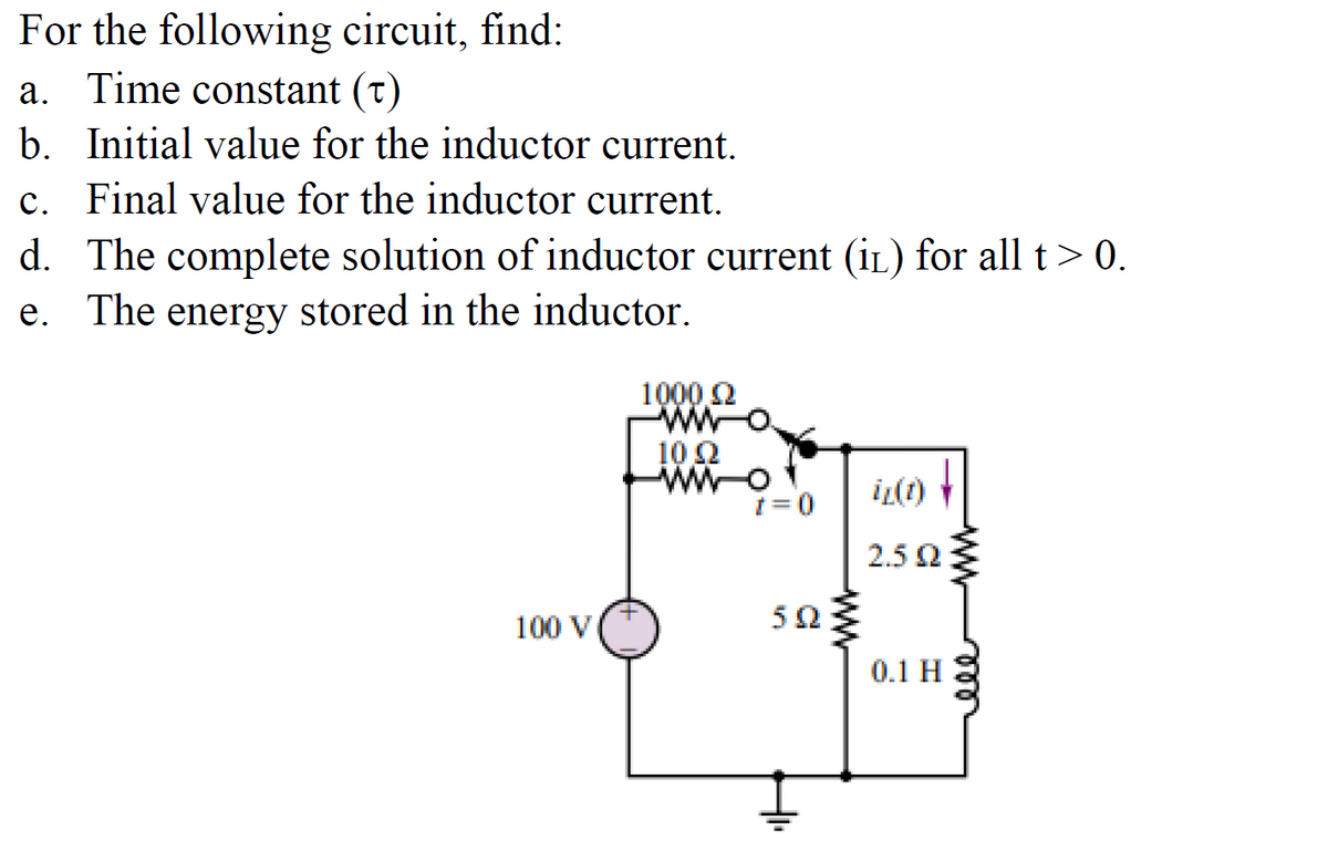 For the following circuit, find:
a. Time constant (t)
b. Initial value for the inductor current.
c. Final value for the inductor current.
d. The complete solution of inductor current (IL) for all t> 0.
e. The energy stored in the inductor.
100 V
+
1000 £2
WW
10 22
WWW-O
t = 0
502
iz(1)
2.5 Q2
0.1 H
ww