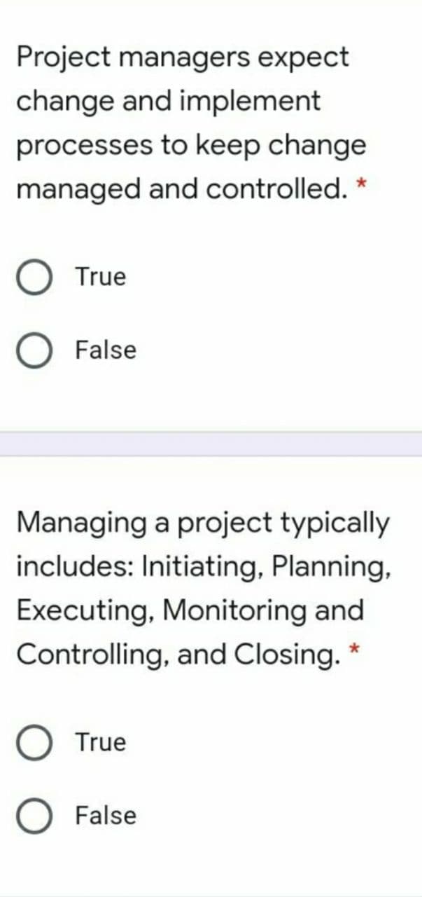 Project managers expect
change and implement
processes to keep change
managed and controlled. *
True
False
Managing a project typically
includes: Initiating, Planning,
Executing, Monitoring and
Controlling, and Closing.
True
False
