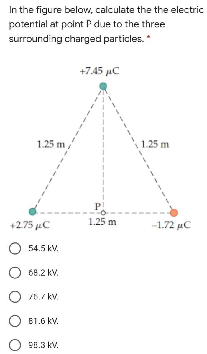 In the figure below, calculate the the electric
potential at point P due to the three
surrounding charged particles. *
+7.45 μC
1.25 m
1.25 m
P!
1.25 m
+2.75 µC
-1.72 μC
O 54.5 kV.
O 68.2 kV.
O 76.7 kV.
81.6 kV.
98.3 kV.
