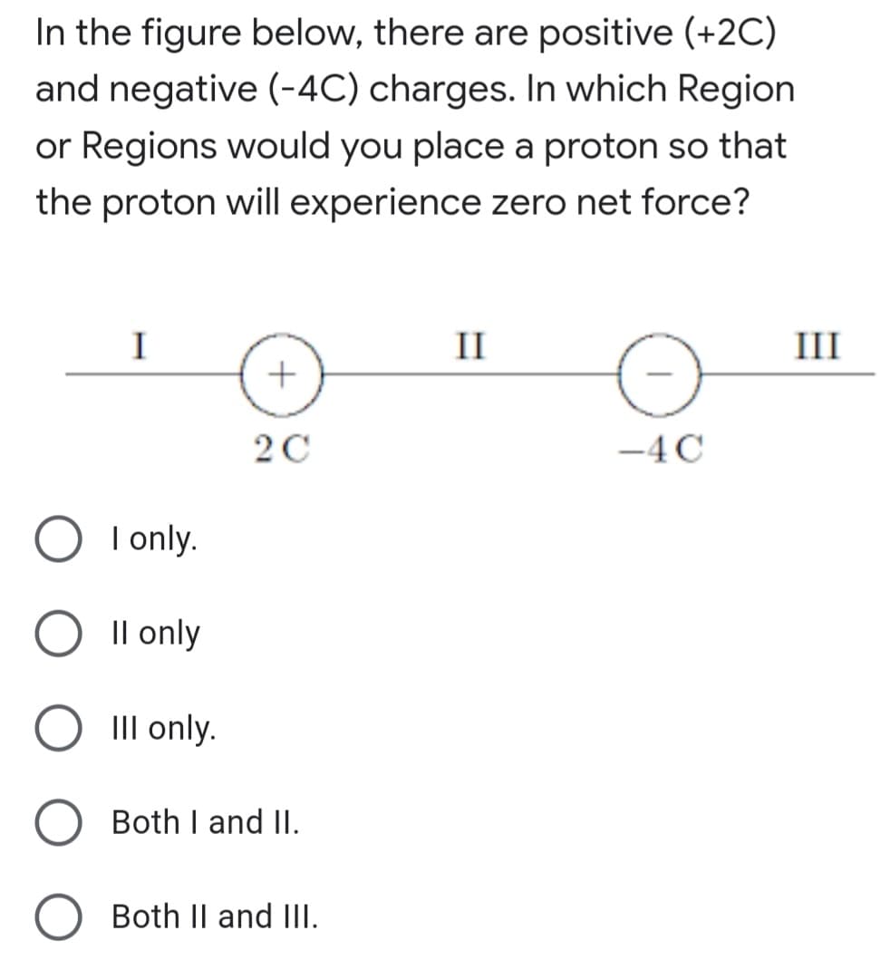 In the figure below, there are positive (+2C)
and negative (-4C) charges. In which Region
or Regions would you place a proton so that
the proton will experience zero net force?
I
II
III
-4 C
I only.
Il only
III only.
Both I and II.
Both II and IlI.
