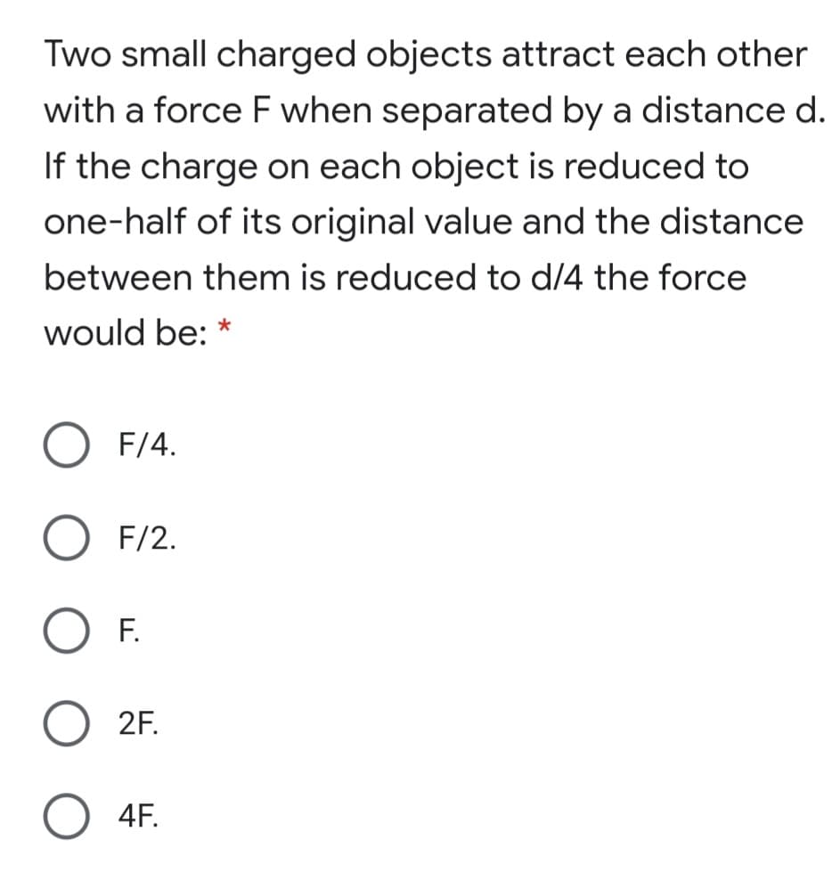 Two small charged objects attract each other
with a force F when separated by a distance d.
If the charge on each object is reduced to
one-half of its original value and the distance
between them is reduced to d/4 the force
would be: *
F/4.
F/2.
F.
2F.
O 4F.
