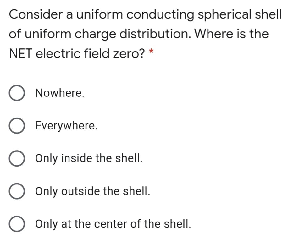 Consider a uniform conducting spherical shell
of uniform charge distribution. Where is the
NET electric field zero? *
Nowhere.
O Everywhere.
Only inside the shell.
Only outside the shell.
Only at the center of the shell.
