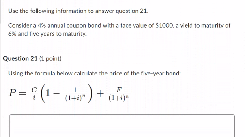 Use the following information to answer question 21.
Consider a 4% annual coupon bond with a face value of $1000, a yield to maturity of
6% and five years to maturity.
Question 21 (1 point)
Using the formula below calculate the price of the five-year bond:
1
F
ç (1 - ( 1 + )" ) + (1+₁)"
P =