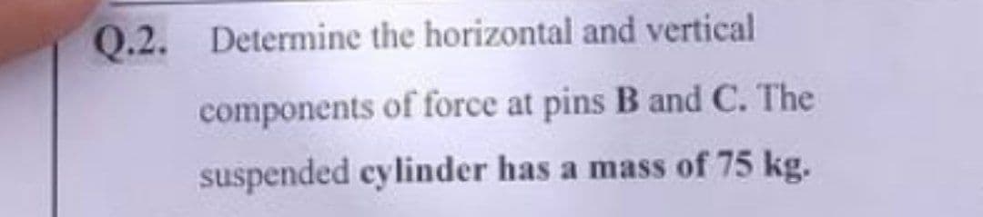 Q.2. Determine the horizontal and vertical
components of force at pins B and C. The
suspended cylinder has a mass of 75 kg.