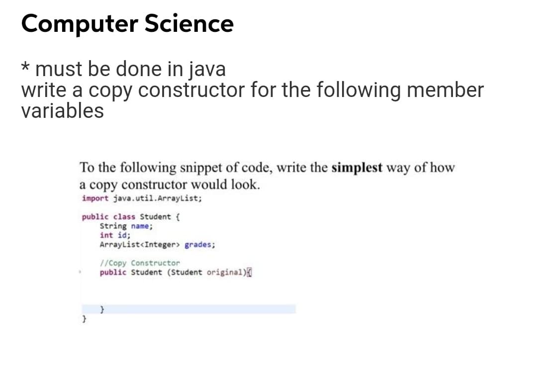 Computer Science
* must be done in java
write a copy constructor for the following member
variables
To the following snippet of code, write the simplest way of how
a copy constructor would look.
import java.util.ArrayList;
public class Student {
String name;
int id;
ArrayList<Integer> grades;
//Copy Constructor
public Student (Student original)
