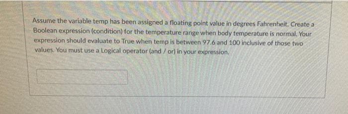Assume the variable temp has been assigned a floating point value in degrees Fahrenheit. Create a
Boolean expression (condition) for the temperature range when body temperature is normal. Your
expression should evaluate to True when temp is between 97.6 and 100 inclusive of those two
values. You must use a Logical operator (and/ or) in your expression,
