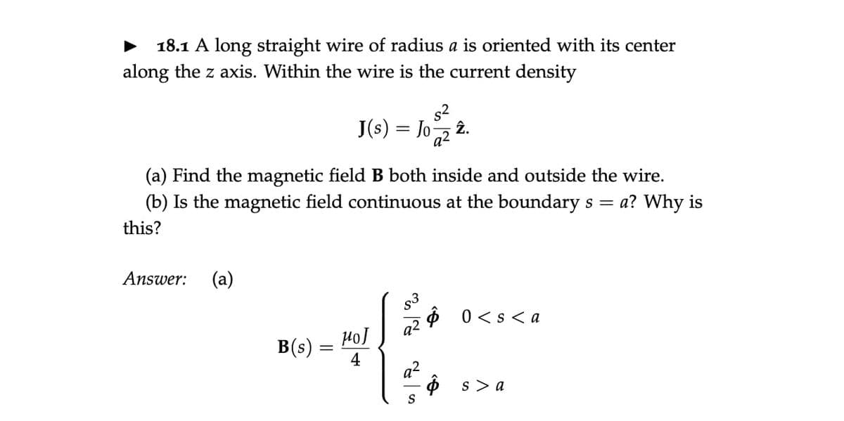 18.1 A long straight wire of radius a is oriented with its center
along the z axis. Within the wire is the current density
J(s) = Jo 22.
(a) Find the magnetic field B both inside and outside the wire.
(b) Is the magnetic field continuous at the boundary s = a? Why is
this?
Answer: (a)
B(s) =
HOJ
4
83
92
S
$0< s <a
$ s> a