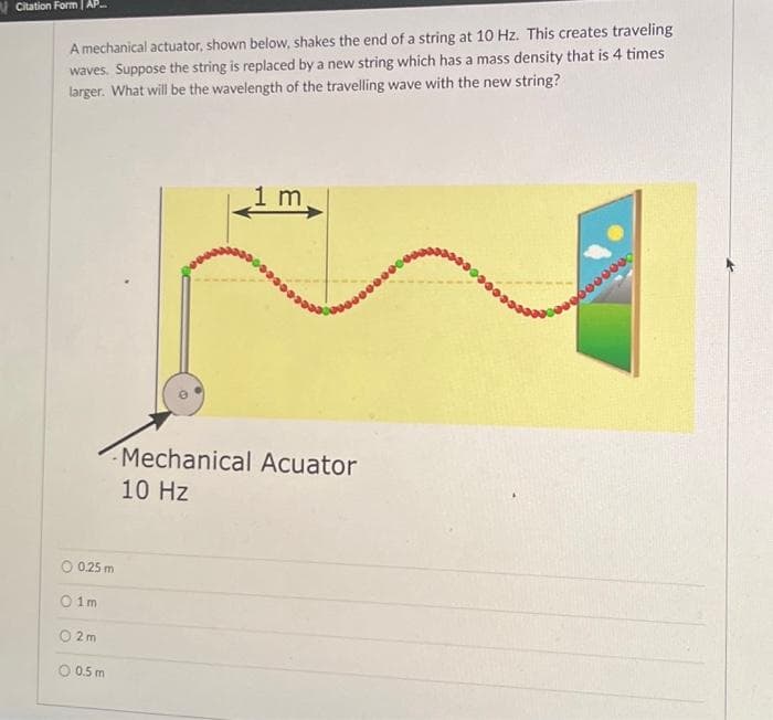 Citation Form | AP
A mechanical actuator, shown below, shakes the end of a string at 10 Hz. This creates traveling
waves. Suppose the string is replaced by a new string which has a mass density that is 4 times
larger. What will be the wavelength of the travelling wave with the new string?
O 0.25 m
01m
2m
O 0.5 m
1 m
Mechanical Acuator
10 Hz
9600000